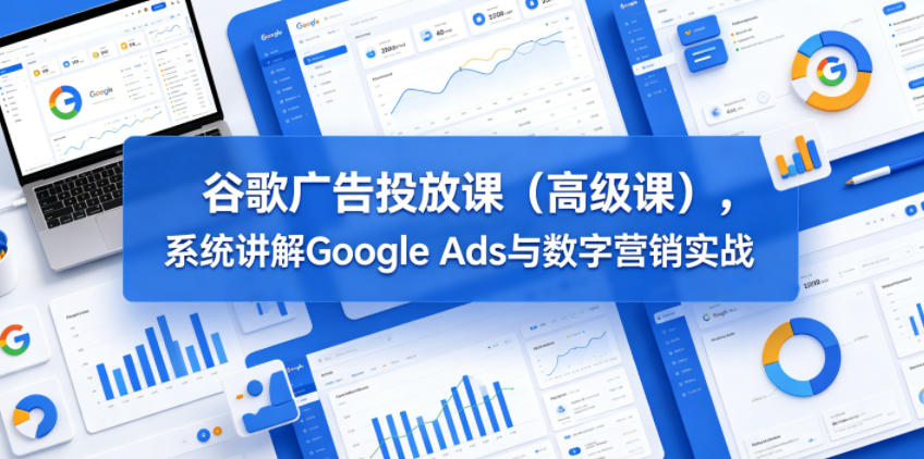 谷歌广告投放课(高级课)，系统讲解Google Ads与数字营销实战-酉宸轻创社