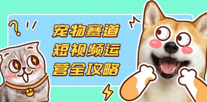 （14345期）宠物赛道短视频运营全攻略，选品拍摄剪辑实操，实现流量到收益转化-酉宸轻创社
