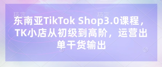 东南亚TikTok Shop3.0课程，TK小店​从初级到高阶，运营出单干货输出-酉宸轻创社