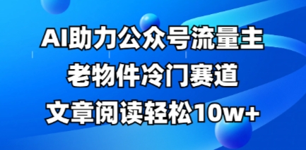 公众号流量主老物件冷门赛道，AI助力，文章阅读轻松10w+，全流程详细教程-酉宸轻创社